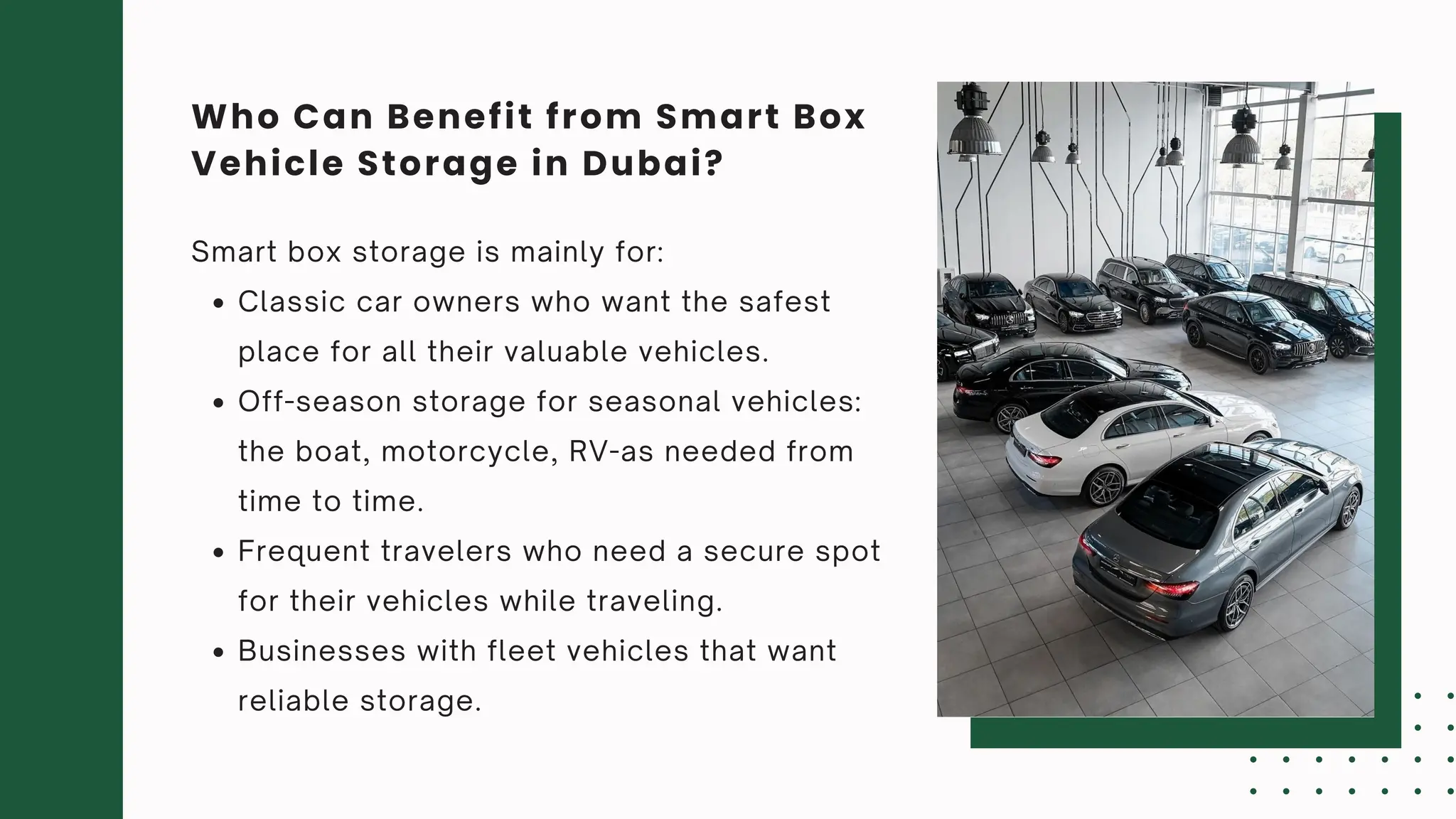 Smart box storage is mainly for:
Classic car owners who want the safest
place for all their valuable vehicles.
Off-season storage for seasonal vehicles:
the boat, motorcycle, RV-as needed from
time to time.
Frequent travelers who need a secure spot
for their vehicles while traveling.
Businesses with fleet vehicles that want
reliable storage.
Who Can Benefit from Smart Box
Vehicle Storage in Dubai?
 