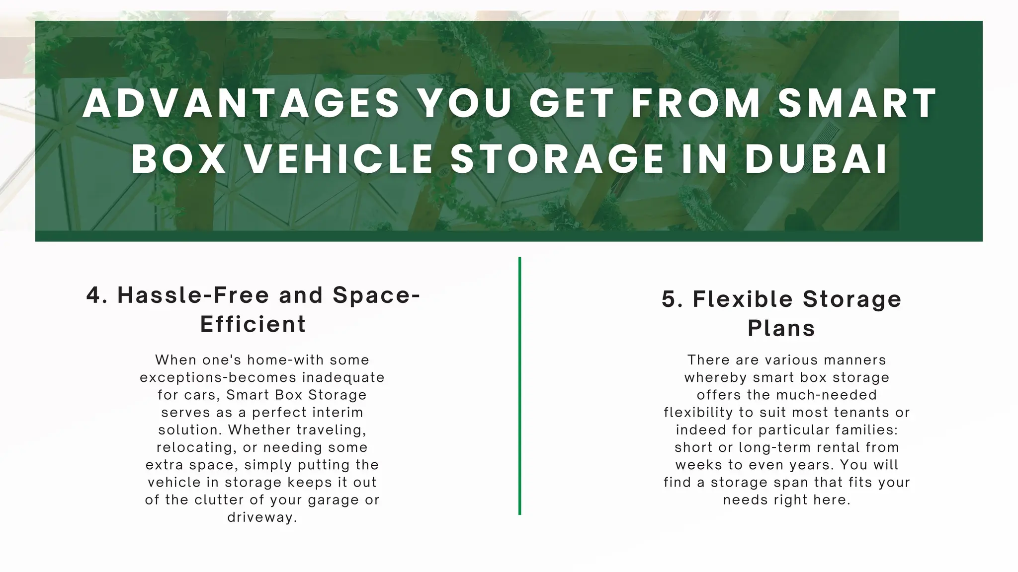 5. Flexible Storage
Plans
4. Hassle-Free and Space-
Efficient
When one's home-with some
exceptions-becomes inadequate
for cars, Smart Box Storage
serves as a perfect interim
solution. Whether traveling,
relocating, or needing some
extra space, simply putting the
vehicle in storage keeps it out
of the clutter of your garage or
driveway.
There are various manners
whereby smart box storage
offers the much-needed
flexibility to suit most tenants or
indeed for particular families:
short or long-term rental from
weeks to even years. You will
find a storage span that fits your
needs right here.
 
