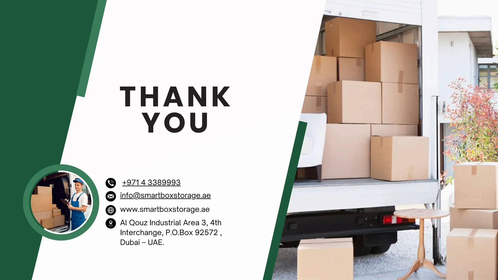 THANK
YOU
www.smartboxstorage.ae
info@smartboxstorage.ae
Al Qouz Industrial Area 3, 4th
Interchange, P.O.Box 92572 ,
Dubai – UAE.
+971 4 3389993
 