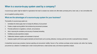 When is a source-to-pay system used by a company?
A source-to-pay system might be helpful for organizations that need to evaluate new vendors who offer better purchasing terms, lower costs, or new commodities that
are not supplied by existing vendors.
What are the advantages of a source-to-pay system for your business?
The benefits of a source-to-pay system are:
1. Centralizes the whole supply chain to increase the efficiency of procurement
2. Creates a single sourcing platform that combines key procurement processes
3. Promotes adherence to regulations, contracts, and procedures
4. Aids in improving the consistency and accuracy of business forecasting
5. Facilitates accurate expenditure analysis
6. Collaboration between suppliers and businesses is improved
7. Assesses supplier performance against standards and benchmarks such as pricing, deliveries, invoicing cycle time and other crucial performance indicators.
A streamlined source-to-pay procedure improves spending and procurement visibility. Source to Pay combines purchases across business units rather than treating
procurement as a collection of unrelated jobs in order to boost performance, create business value, and enhance expenditure analysis.
 