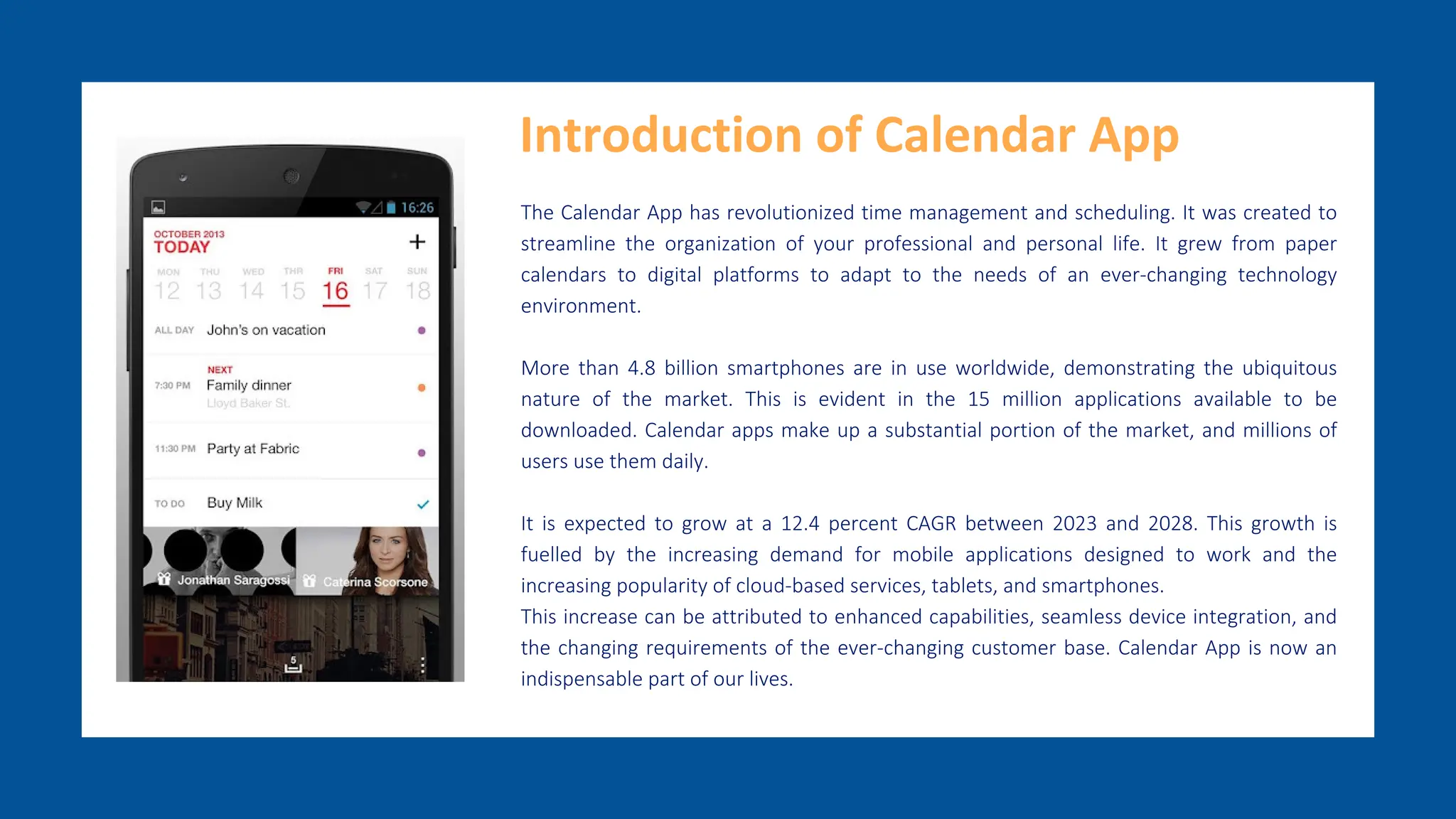 The Calendar App has revolutionized time management and scheduling. It was created to
streamline the organization of your professional and personal life. It grew from paper
calendars to digital platforms to adapt to the needs of an ever-changing technology
environment.
More than 4.8 billion smartphones are in use worldwide, demonstrating the ubiquitous
nature of the market. This is evident in the 15 million applications available to be
downloaded. Calendar apps make up a substantial portion of the market, and millions of
users use them daily.
It is expected to grow at a 12.4 percent CAGR between 2023 and 2028. This growth is
fuelled by the increasing demand for mobile applications designed to work and the
increasing popularity of cloud-based services, tablets, and smartphones.
This increase can be attributed to enhanced capabilities, seamless device integration, and
the changing requirements of the ever-changing customer base. Calendar App is now an
indispensable part of our lives.
Introduction of Calendar App
 