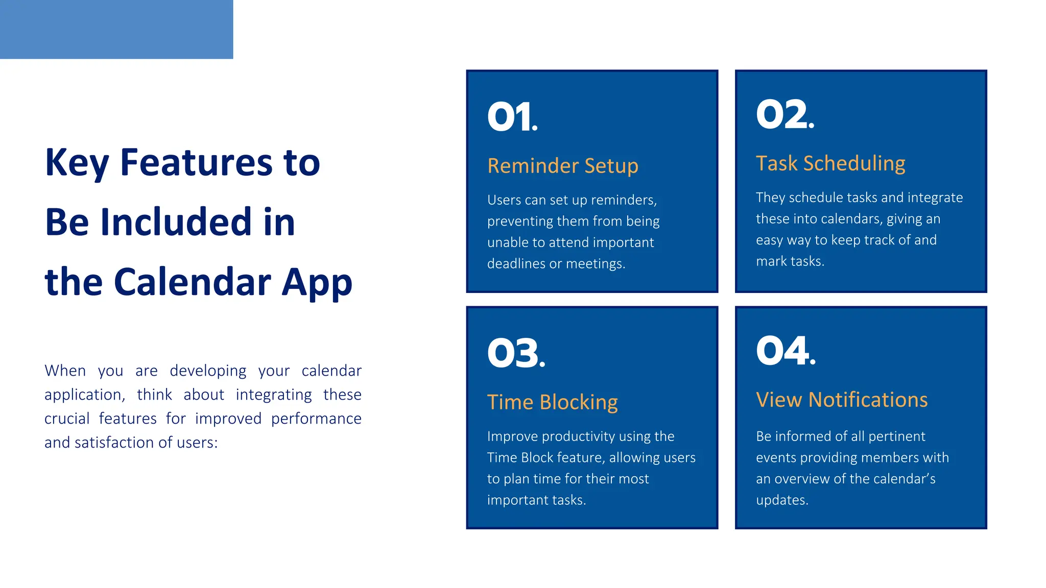 Key Features to
Be Included in
the Calendar App
When you are developing your calendar
application, think about integrating these
crucial features for improved performance
and satisfaction of users:
01.
Reminder Setup
Users can set up reminders,
preventing them from being
unable to attend important
deadlines or meetings.
02.
Task Scheduling
They schedule tasks and integrate
these into calendars, giving an
easy way to keep track of and
mark tasks.
03.
Time Blocking
Improve productivity using the
Time Block feature, allowing users
to plan time for their most
important tasks.
04.
View Notifications
Be informed of all pertinent
events providing members with
an overview of the calendar’s
updates.
 