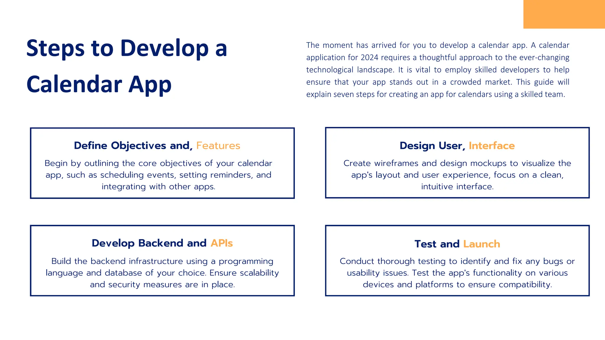 Steps to Develop a
Calendar App
The moment has arrived for you to develop a calendar app. A calendar
application for 2024 requires a thoughtful approach to the ever-changing
technological landscape. It is vital to employ skilled developers to help
ensure that your app stands out in a crowded market. This guide will
explain seven steps for creating an app for calendars using a skilled team.
Begin by outlining the core objectives of your calendar
app, such as scheduling events, setting reminders, and
integrating with other apps.
Design User, Interface
Create wireframes and design mockups to visualize the
app's layout and user experience, focus on a clean,
intuitive interface.
Develop Backend and APIs
Build the backend infrastructure using a programming
language and database of your choice. Ensure scalability
and security measures are in place.
Test and Launch
Conduct thorough testing to identify and fix any bugs or
usability issues. Test the app's functionality on various
devices and platforms to ensure compatibility.
Define Objectives and, Features
 
