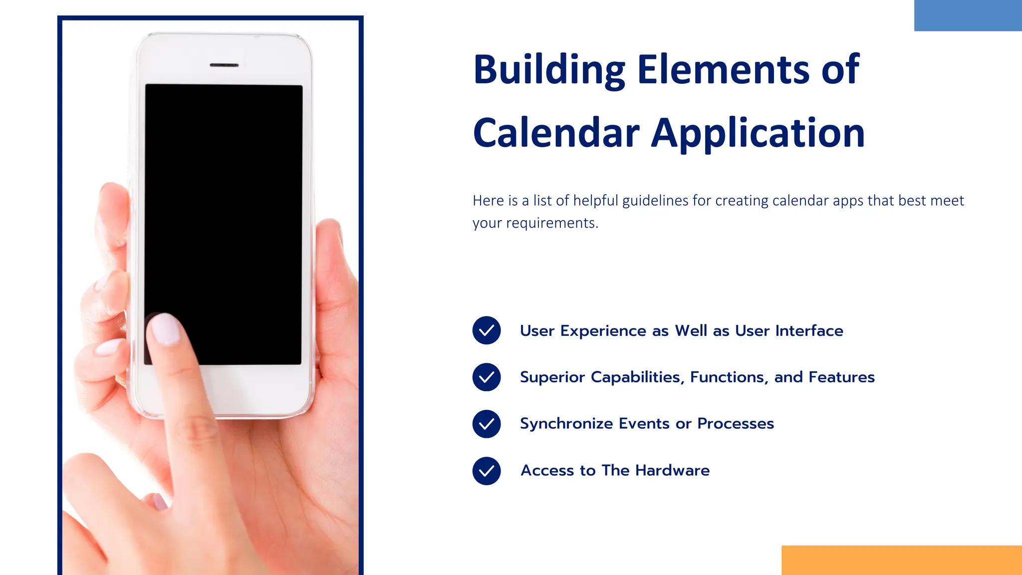 Building Elements of
Calendar Application
Here is a list of helpful guidelines for creating calendar apps that best meet
your requirements.
User Experience as Well as User Interface
Synchronize Events or Processes
Superior Capabilities, Functions, and Features
Access to The Hardware
 