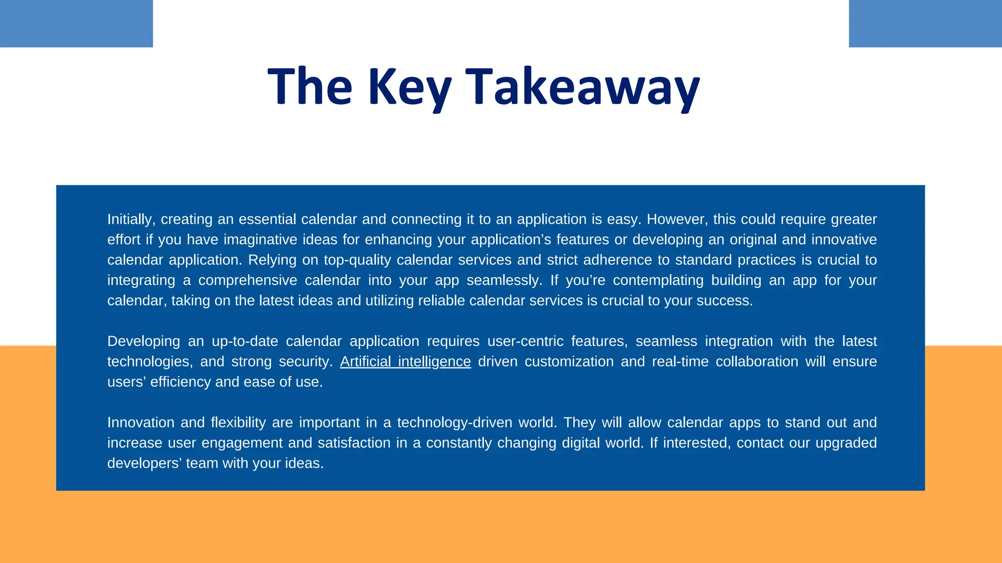 The Key Takeaway
Initially, creating an essential calendar and connecting it to an application is easy. However, this could require greater
effort if you have imaginative ideas for enhancing your application’s features or developing an original and innovative
calendar application. Relying on top-quality calendar services and strict adherence to standard practices is crucial to
integrating a comprehensive calendar into your app seamlessly. If you’re contemplating building an app for your
calendar, taking on the latest ideas and utilizing reliable calendar services is crucial to your success.
Developing an up-to-date calendar application requires user-centric features, seamless integration with the latest
technologies, and strong security. Artificial intelligence driven customization and real-time collaboration will ensure
users’ efficiency and ease of use.
Innovation and flexibility are important in a technology-driven world. They will allow calendar apps to stand out and
increase user engagement and satisfaction in a constantly changing digital world. If interested, contact our upgraded
developers’ team with your ideas.
 