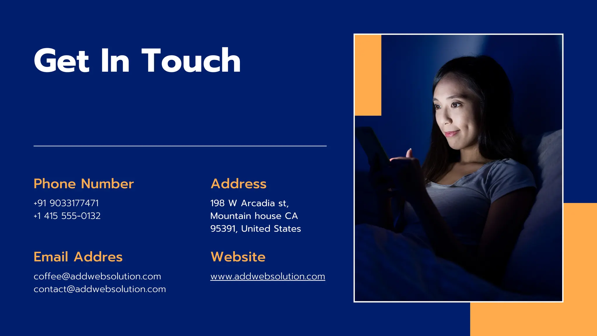 Get In Touch
Phone Number
+91 9033177471
+1 415 555‑0132
Email Addres
coffee@addwebsolution.com
contact@addwebsolution.com
Website
www.addwebsolution.com
Address
198 W Arcadia st,
Mountain house CA
95391, United States
 