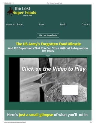 9/23/23, 5:54 PM
https://ultimatesurvivalfoods.com/book/
The Ultimate Survival Foods
1/49
About Art Rude Store Book Contact
The Lost Superfoods
The US Army’s Forgotten Food Miracle
Here’s just a small glimpse of what you’ll nd in
And 126 Superfoods That You Can Store Without Refrigeration
for Years
 