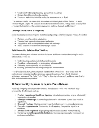 ● Create short video clips featuring quotes from executives
● Design shareable social media graphics
● Produce a podcast episode discussing the announcement in depth
"The most successful PR teams think beyond the traditional press release format," explains
Thomas Wright, Digital PR Director at NextLevel Communications. "They create an ecosystem
of content that reinforces the core message across multiple channels and formats."
Leverage Social Media Strategically
Social media amplification requires more than just posting a link to your press release. Consider:
● Platform-specific content adaptations
● Targeted paid promotion to relevant audiences
● Engagement with industry conversations and hashtags
● Direct outreach to influencers and thought leaders
Build Journalist Relationships That Last
The most valuable press releases are those delivered within the context of meaningful media
relationships. Focus on:
● Understanding each journalist's beat and interests
● Providing exclusive angles or information when possible
● Following up thoughtfully, not persistently
● Offering genuine value beyond your specific announcement
"The press releases that get my attention aren't random submissions—they come from PR
professionals who understand my coverage areas and audience," says Sarah Martinez,
technology reporter at The Daily Tech. "They've done their homework and know exactly why
their news matters to my readers."
10 Newsworthy Reasons to Send a Press Release
Not every company announcement warrants a press release. Focus your efforts on truly
newsworthy developments such as:
1. Product Launches or Significant Updates: Introducing something new or substantially
improved to the market.
2. Strategic Partnerships: Announcing collaborative efforts that expand your reach or
capabilities.
3. Research Findings: Sharing original research, industry surveys, or market analyses.
4. Executive Appointments: Announcing key leadership changes that signal new
directions.
5. Awards and Recognition: Highlighting industry accolades that build credibility.
6. Corporate Social Responsibility Initiatives: Showcasing meaningful community or
environmental efforts.
 
