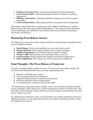 7. Funding or Investment News: Announcing significant financial developments.
8. Event Announcements: Promoting upcoming conferences, webinars, or speaking
engagements.
9. Milestone Achievements: Celebrating significant company anniversaries or growth
benchmarks.
10. Crisis Communications: Addressing significant issues proactively and transparently.
"The mistake many brands make is treating every minor update as breaking news," cautions
Robert Johnson, PR veteran and founder of MediaMasters. "This approach quickly diminishes
returns and damages your credibility with journalists. Reserve press releases for genuinely
newsworthy developments."
Measuring Press Release Success
The effectiveness of your press release strategy should be measured through meaningful metrics,
not just distribution numbers:
● Media Pickups: Which outlets published your story and in what context?
● Message Retention: Did coverage accurately convey your key messages?
● Audience Engagement: How did readers interact with the coverage?
● Website Traffic: Did the release drive meaningful traffic to your site?
● Lead Generation: Did the announcement generate new business opportunities?
● Social Amplification: How widely was your news shared across platforms?
Final Thoughts: The Press Release of Tomorrow
As media consumption habits continue to evolve, so too must your press release strategy. The
most forward-thinking PR professionals are already experimenting with:
● Interactive multimedia press releases
● AI-powered personalization for journalists
● Augmented reality elements for product announcements
● Microsites dedicated to major announcements
● Live streamed press conferences with real-time Q&A
"The fundamentals of good press release writing—clarity, newsworthiness, and human interest—
remain unchanged," reflects David Lewis, Chief Communications Officer at TechForward. "But
the toolbox for delivering that content continues to expand, creating new opportunities for brands
that are willing to innovate."
By combining time-tested press release writing principles with strategic distribution and creative
amplification tactics, you can significantly increase your chances of earning the media coverage
your announcements deserve.
 