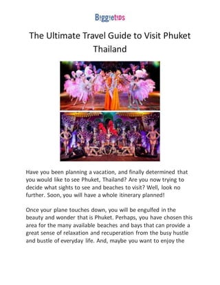 The Ultimate Travel Guide to Visit Phuket
Thailand
Have you been planning a vacation, and finally determined that
you would like to see Phuket, Thailand? Are you now trying to
decide what sights to see and beaches to visit? Well, look no
further. Soon, you will have a whole itinerary planned!
Once your plane touches down, you will be engulfed in the
beauty and wonder that is Phuket. Perhaps, you have chosen this
area for the many available beaches and bays that can provide a
great sense of relaxation and recuperation from the busy hustle
and bustle of everyday life. And, maybe you want to enjoy the
 
