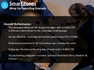 Smart Zones
Wrap Up Reporting Example
Overall Performance:
The campaign delivered the assigned budget with a 0.08% CTR.
2,349 users were driven to the campaigns landing page.
Ad size 300x250 – Rotating had the best performing CTR of 0.09%.
Performance between V1 & V2 creatives was virtually the same.
Friday was the best performing day of week with a 0.08% CTR.
Top performing categories included: Special & Restricted Diets, Weather &
Science.
 