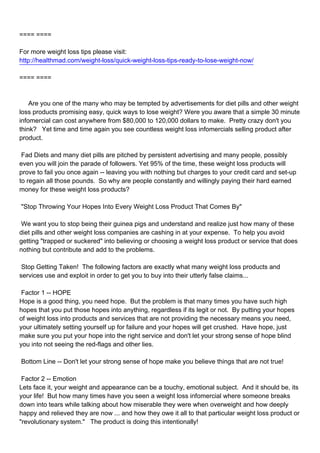 ==== ====

For more weight loss tips please visit:
http://healthmad.com/weight-loss/quick-weight-loss-tips-ready-to-lose-weight-now/

==== ====



Are you one of the many who may be tempted by advertisements for diet pills and other weight
loss products promising easy, quick ways to lose weight? Were you aware that a simple 30 minute
infomercial can cost anywhere from $80,000 to 120,000 dollars to make. Pretty crazy don't you
think? Yet time and time again you see countless weight loss infomercials selling product after
product.

Fad Diets and many diet pills are pitched by persistent advertising and many people, possibly
even you will join the parade of followers. Yet 95% of the time, these weight loss products will
prove to fail you once again -- leaving you with nothing but charges to your credit card and set-up
to regain all those pounds. So why are people constantly and willingly paying their hard earned
money for these weight loss products?

"Stop Throwing Your Hopes Into Every Weight Loss Product That Comes By"

We want you to stop being their guinea pigs and understand and realize just how many of these
diet pills and other weight loss companies are cashing in at your expense. To help you avoid
getting "trapped or suckered" into believing or choosing a weight loss product or service that does
nothing but contribute and add to the problems.

Stop Getting Taken! The following factors are exactly what many weight loss products and
services use and exploit in order to get you to buy into their utterly false claims...

Factor 1 -- HOPE
Hope is a good thing, you need hope. But the problem is that many times you have such high
hopes that you put those hopes into anything, regardless if its legit or not. By putting your hopes
of weight loss into products and services that are not providing the necessary means you need,
your ultimately setting yourself up for failure and your hopes will get crushed. Have hope, just
make sure you put your hope into the right service and don't let your strong sense of hope blind
you into not seeing the red-flags and other lies.

Bottom Line -- Don't let your strong sense of hope make you believe things that are not true!

Factor 2 -- Emotion
Lets face it, your weight and appearance can be a touchy, emotional subject. And it should be, its
your life! But how many times have you seen a weight loss infomercial where someone breaks
down into tears while talking about how miserable they were when overweight and how deeply
happy and relieved they are now ... and how they owe it all to that particular weight loss product or
"revolutionary system." The product is doing this intentionally!
 