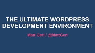 THE ULTIMATE WORDPRESS
DEVELOPMENT ENVIRONMENT
Matt Geri / @MattGeri
 