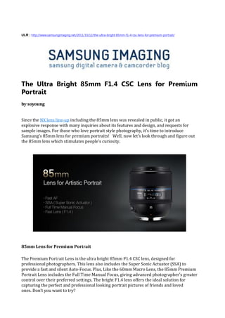 ULR : http://www.samsungimaging.net/2011/10/12/the-ultra-bright-85mm-f1-4-csc-lens-for-premium-portrait/




The Ultra Bright 85mm F1.4 CSC Lens for Premium
Portrait
by soyoung


Since the NX lens line-up including the 85mm lens was revealed in public, it got an
explosive response with many inquiries about its features and design, and requests for
sample images. For those who love portrait style photography, it’s time to introduce
Samsung’s 85mm lens for premium portraits! Well, now let’s look through and figure out
the 85mm lens which stimulates people’s curiosity.




85mm Lens for Premium Portrait

The Premium Portrait Lens is the ultra bright 85mm F1.4 CSC lens, designed for
professional photographers. This lens also includes the Super Sonic Actuator (SSA) to
provide a fast and silent Auto-Focus. Plus, Like the 60mm Macro Lens, the 85mm Premium
Portrait Lens includes the Full Time Manual Focus, giving advanced photographer’s greater
control over their preferred settings. The bright F1.4 lens offers the ideal solution for
capturing the perfect and professional looking portrait pictures of friends and loved
ones. Don’t you want to try?
 