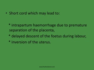 Short cord which may lead to:   * intrapartumhaemorrhage due to premature separation of the placenta,      * delayed descent of the foetus during labour,   * inversion of the uterus.www.freelivedoctor.com