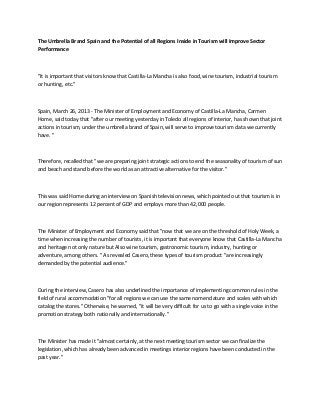 The Umbrella Brand Spain and the Potential of all Regions Inside in Tourism will Improve Sector
Performance



"It is important that visitors know that Castilla-La Mancha is also food, wine tourism, industrial tourism
or hunting, etc."



Spain, March 26, 2013 - The Minister of Employment and Economy of Castilla-La Mancha, Carmen
Home, said today that "after our meeting yesterday in Toledo all regions of interior, has shown that joint
actions in tourism, under the umbrella brand of Spain, will serve to improve tourism data we currently
have. "



Therefore, recalled that "we are preparing joint strategic actions to end the seasonality of tourism of sun
and beach and stand before the world as an attractive alternative for the visitor."



This was said Home during an interview on Spanish television news, which pointed out that tourism is in
our region represents 12 percent of GDP and employs more than 42,000 people.



The Minister of Employment and Economy said that "now that we are on the threshold of Holy Week, a
time when increasing the number of tourists, it is important that everyone know that Castilla-La Mancha
and heritage not only nature but Also wine tourism, gastronomic tourism, industry, hunting or
adventure, among others. " As revealed Casero, these types of tourism product "are increasingly
demanded by the potential audience."



During the interview, Casero has also underlined the importance of implementing common rules in the
field of rural accommodation "for all regions we can use the same nomenclature and scales with which
catalog the stores." Otherwise, he warned, "it will be very difficult for us to go with a single voice in the
promotion strategy both nationally and internationally."



The Minister has made it "almost certainly, at the next meeting tourism sector we can finalize the
legislation, which has already been advanced in meetings interior regions have been conducted in the
past year."
 