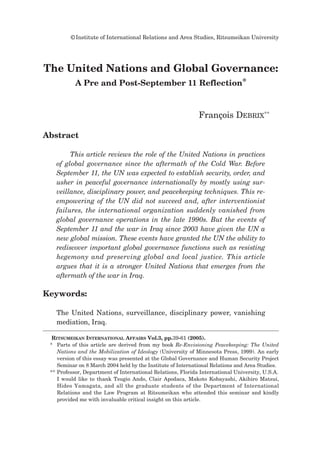 ©Institute of International Relations and Area Studies, Ritsumeikan University
Abstract
This article reviews the role of the United Nations in practices
of global governance since the aftermath of the Cold War. Before
September 11, the UN was expected to establish security, order, and
usher in peaceful governance internationally by mostly using sur-
veillance, disciplinary power, and peacekeeping techniques. This re-
empowering of the UN did not succeed and, after interventionist
failures, the international organization suddenly vanished from
global governance operations in the late 1990s. But the events of
September 11 and the war in Iraq since 2003 have given the UN a
new global mission. These events have granted the UN the ability to
rediscover important global governance functions such as resisting
hegemony and preserving global and local justice. This article
argues that it is a stronger United Nations that emerges from the
aftermath of the war in Iraq.
Keywords:
The United Nations, surveillance, disciplinary power, vanishing
mediation, Iraq.
The United Nations and Global Governance:
A Pre and Post-September 11 Reflection*
François DEBRIX**
RITSUMEIKAN INTERNATIONAL AFFAIRS Vol.3, pp.39-61 (2005).
* Parts of this article are derived from my book Re-Envisioning Peacekeeping: The United
Nations and the Mobilization of Ideology (University of Minnesota Press, 1999). An early
version of this essay was presented at the Global Governance and Human Security Project
Seminar on 8 March 2004 held by the Institute of International Relations and Area Studies.
** Professor, Department of International Relations, Florida International University, U.S.A.
I would like to thank Tsugio Ando, Clair Apodaca, Makoto Kobayashi, Akihiro Matsui,
Hideo Yamagata, and all the graduate students of the Department of International
Relations and the Law Program at Ritsumeikan who attended this seminar and kindly
provided me with invaluable critical insight on this article.
 