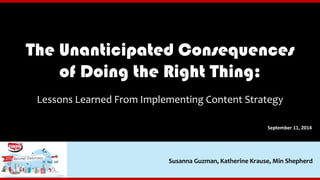 The Unanticipated Consequences 
of Doing the Right Thing: 
Lessons Learned From Implementing Content Strategy 
September 11, 2014 
Susanna Guzman, Katherine Krause, Min Shepherd 
 