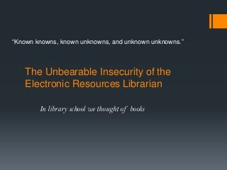 The Unbearable Insecurity of the
Electronic Resources Librarian
In library school we thought of books
“Known knowns, known unknowns, and unknown unknowns.”
 