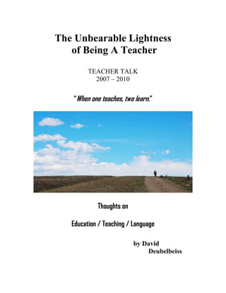 The Unbearable Lightness
   of Being A Teacher
         TEACHER TALK
           2007 – 2010


   “When one teaches, two learn.”




            Thoughts on

   Education / Teaching / Language

                          by David
                              Deubelbeiss
 