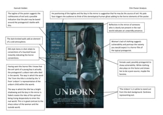 Hannah Holden                                                                                                                   Film Poster Analysis

The tagline of the poster suggests the        He positioning of the tagline and the boy in the mirror is suggestive that he may be the source of evil. His pale
ruthlessness of evil and a possible           face triggers the audience to think of the stereotypical human ghost adding to the horror elements of the poster.
indication that the plot may be based
around the protagonist’s battle with
this.                                                                                                           Reflection in the mirror of someone
                                                                                                                who is clearly not present in the real
                                                                                                                world indicates an unworldly presence.


The dark bricked walls add an element
of a cold atmosphere.                                                                                              Woman’s lack of clothing suggests
                                                                                                                   vulnerability and portrays the naivety
                                                                                                                   you would expect in a horror film of
Old style items in shot relate to
                                                                                                                   the typical protagonist.
conventions of a haunted house
instantly indicating the horror
conventions.
                                                                                                                            Female used, possibly protagonist to
                                                                                                                            show vulnerability. White clothing
Having seen this horror film I know that
                                                                                                                            also plays on this factor and shows
the evil spirit of a young boy is actually
                                                                                                                            her to be a pure source, maybe the
the protagonist’s unborn twin who died
                                                                                                                            heroine.
in the womb. The way in which the word
‘the’ from the title is circled by the ‘o’
from ‘unborn’ is representative of the
unborn child within the womb.

The way in which the title has a bright                                                                                     ‘The Unborn’ is in white to stand out
shadowing and the boy in the mirror is                                                                                      from the dark background. Darkness
faded creates the idea of the spiritual                                                                                     representing evil.
being trying desperately to enter the
real world. This is in good contrast to the
sharp colour of the woman and the
outside world.
 