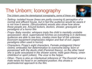 The Unborn; Iconography
 The Unborn uses the stereotypical iconography, some of these are:
• Setting- isolated house (trees are partly covering it) perception of a
  normal and affluent house, but in fact the audience would be aware it
  is not how it seems. (Structuralism) woods also show how alone
  these people are. Around lockers, doctors, shower, graveyard; all
  paradigms of a horror film
• Props- Baby monitor; whispers imply the child is mentally unstable
  (possession- devil, supernatural) torches as everything is in darkness;
  audience are able to see less, creates more fear of the unknown.
  Exorcism equipment emphasizes religion and fear of evil. (again
  paradigms often used in horror)
• Characters- Propp’s eight characters. Female protagonist (Hero/
  victim); embodies her determination to overcome being ‘born or
  possessed’ with the devils child (Feminist theory), on the other hand
  she is quite sexualized in the shower scene; male gaze theory, omen
  child/devil or spirit (villain), The vicar is the helper.
• Other- There is also an intertextual reference of ‘The Exorcist’ when a
  male twists his head in an awkward position; this shows a
  postmodernist approach to the film.
 