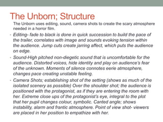 The Unborn; Structure
 The Unborn uses editing, sound, camera shots to create the scary atmosphere
 needed in a horror film.
• Editing- fade to black is done in quick succession to build the pace of
  the trailer, correlates with image and sounds evoking tension within
  the audience. Jump cuts create jarring affect, which puts the audience
  on edge.
• Sound-High pitched non-diegetic sound that is uncomfortable for the
  audience. Distorted voices, hide identity and play on audience’s fear
  of the unknown. Moments of silence connotes eerie atmosphere,
  changes pace creating unstable feeling.
• Camera Shots; establishing shot of the setting (shows as much of the
  isolated scenery as possible) Over the shoulder shot; the audience is
  positioned with the protagonist, as if they are entering the room with
  her. Extreme close ups of the protagonist’s eye, integral to the plot
  that her pupil changes colour, symbolic. Canted angle; shows
  instability, alarm and frantic atmosphere. Point of view shot- viewers
  are placed in her position to empathize with her.
 