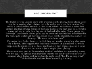 The trailer for The Unborn starts with a women on the phone, she is talking about
how she is looking after children, this tells us that she is not their mother. The
music is quite loud but smooth, it then starts to build as she hears a noise from
upstairs and then strange noises on the baby monitor. She then goes to see what is
wrong and she sees the little boy out of bed and whispering “Some people are
doorways.” As she tells him to go to bed he turns and punches her, as he does this
the music gets louder and there is a sound effect for the impact he has on her. He
then says “He wants to be born now.”
The trailer then flashes between the little boy and another young boy who looks
like a demon. This suggests that they have some sort of connection. As this is
happening the music gets a lot faster and louder. It then changes pace as it slows
down and the music is just a simple piano playing.
The women then goes to the opticians as friend said there was something wrong
with her eye. The optician then mentions that the iris’ can be different colours on
occasion when dealing with twins, but she replies with “but I’m an only child.”
This is when the audience know something is wrong.
THE UNBORN- PLOT
 