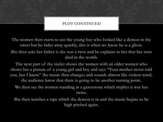 The women then starts to see the young boy who looked like a demon in the
street but he fades away quickly, this is when we know he is a ghost.
She then asks her father is she was a twin and he explains to her that her twin
died in the womb.
The next part of the trailer shows the women with an older women who
shows her a picture of a young girl and boy and says “Your mother never told
you, but I knew.” the music then changes and sounds almost like violent wind,
the audience know that there is going to be another turning point.
We then see the women standing at a gravestone which implies it was her
twins.
She then watches a tape which the demon is in and the music begins to be
high pitched again.
PLOT CONTINUED
 