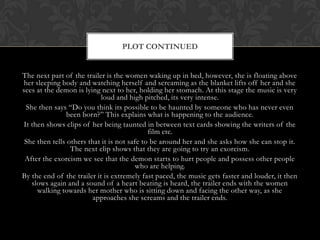The next part of the trailer is the women waking up in bed, however, she is floating above
her sleeping body and watching herself and screaming as the blanket lifts off her and she
sees at the demon is lying next to her, holding her stomach. At this stage the music is very
loud and high pitched, its very intense.
She then says “Do you think its possible to be haunted by someone who has never even
been born?” This explains what is happening to the audience.
It then shows clips of her being taunted in between text cards showing the writers of the
film etc.
She then tells others that it is not safe to be around her and she asks how she can stop it.
The next clip shows that they are going to try an exorcism.
After the exorcism we see that the demon starts to hurt people and possess other people
who are helping.
By the end of the trailer it is extremely fast paced, the music gets faster and louder, it then
slows again and a sound of a heart beating is heard, the trailer ends with the women
walking towards her mother who is sitting down and facing the other way, as she
approaches she screams and the trailer ends.
PLOT CONTINUED
 