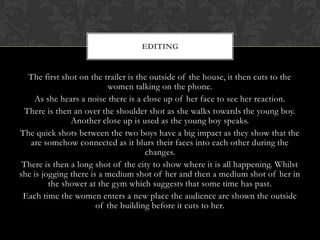 The first shot on the trailer is the outside of the house, it then cuts to the
women talking on the phone.
As she hears a noise there is a close up of her face to see her reaction.
There is then an over the shoulder shot as she walks towards the young boy.
Another close up is used as the young boy speaks.
The quick shots between the two boys have a big impact as they show that the
are somehow connected as it blurs their faces into each other during the
changes.
There is then a long shot of the city to show where it is all happening. Whilst
she is jogging there is a medium shot of her and then a medium shot of her in
the shower at the gym which suggests that some time has past.
Each time the women enters a new place the audience are shown the outside
of the building before it cuts to her.
EDITING
 