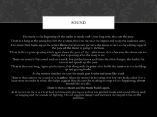 The music at the beginning of the trailer is steady and is one long note, this sets the pace.
There is a bang as the young boy hits the women, this is to increase the impact and make the audience jump.
The music then builds up as the screen flashes between two pictures, the music as well as the editing suggest
the pace of the trailer is going to increase.
There is then a piano playing which again slows the pace of the trailer down, this is because the characters are
talking and explaining what the story is etc.
There are sound effects used such as a quick, low pitched notes each time the shot changes, this builds the
tension and speeds up the pace.
There is then one long, higher pitched note, this along with the piano also builds the tension as it is building
up and getting louder.
As the women watches the tape the music gets louder and more like wind.
There is then almost the sound of a heartbeat when the women is hovering over her own body, other than a
beat every second it is silent, this helps suggest that she cant do anything to stop what is happening, almost
sounds like an echo.
There is then a scream and the music builds again.
As it carries on there is a heat beat continuously playing as well as low pitched music and sound effects such
as banging and the sounds of fighting. This all suggests danger and increases the impact it has on the
audience.
SOUND
 