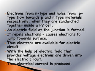 Electrons from n-type and holes from p-
  type flow towards p and n type materials
  respectively, when they are sandwiched
  together inside a PV cell.
 An electric field at the junction is formed.
 It repels electrons – causes electrons to
  jump towards surface.
 Thus electrons are available for electric
  circuit.
 With the help of electric field that
  provides voltage electrons are driven into
  the electric circuit.
 Thus electrical current is produced.
 