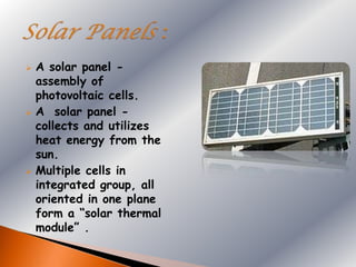    A solar panel -
    assembly of
    photovoltaic cells.
   A solar panel -
    collects and utilizes
    heat energy from the
    sun.
   Multiple cells in
    integrated group, all
    oriented in one plane
    form a “solar thermal
    module” .
 