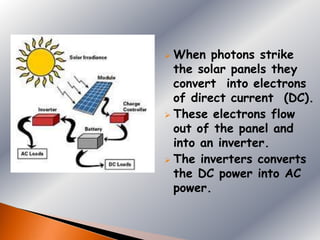  When photons strike
  the solar panels they
  convert into electrons
  of direct current (DC).
 These electrons flow
  out of the panel and
  into an inverter.
 The inverters converts
  the DC power into AC
  power.
 