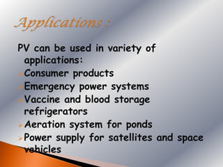 PV can be used in variety of
  applications:
 Consumer products
 Emergency power systems
 Vaccine and blood storage
  refrigerators
 Aeration system for ponds
 Power supply for satellites and space
  vehicles
 
