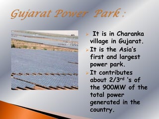   It is in Charanka
  village in Gujarat.
 It is the Asia‟s
  first and largest
  power park.
 It contributes
  about 2/3rd „s of
  the 900MW of the
  total power
  generated in the
  country.
 
