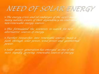 The energy crisis and oil embargos of the 1970’s made
many nations aware of their dependency on controlled
non-renewable energy sources .

This formulated the scientists to search for new
alternative sources of energy.

Further researches into renewable sources made a
path through solar power, wind power and geothermal
power.

Solar power generation has emerged as one of the
most rapidly growing renewable sources of energy.
 