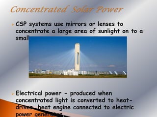    CSP systems use mirrors or lenses to
    concentrate a large area of sunlight on to a
    small area.




   Electrical power - produced when
    concentrated light is converted to heat-
    drives heat engine connected to electric
    power generator.
 