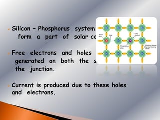    Silicon – Phosphorus system
      form a part of solar cell.

   Free electrons and holes are
     generated on both the sides of
     the junction.

   Current is produced due to these holes
    and electrons.
 
