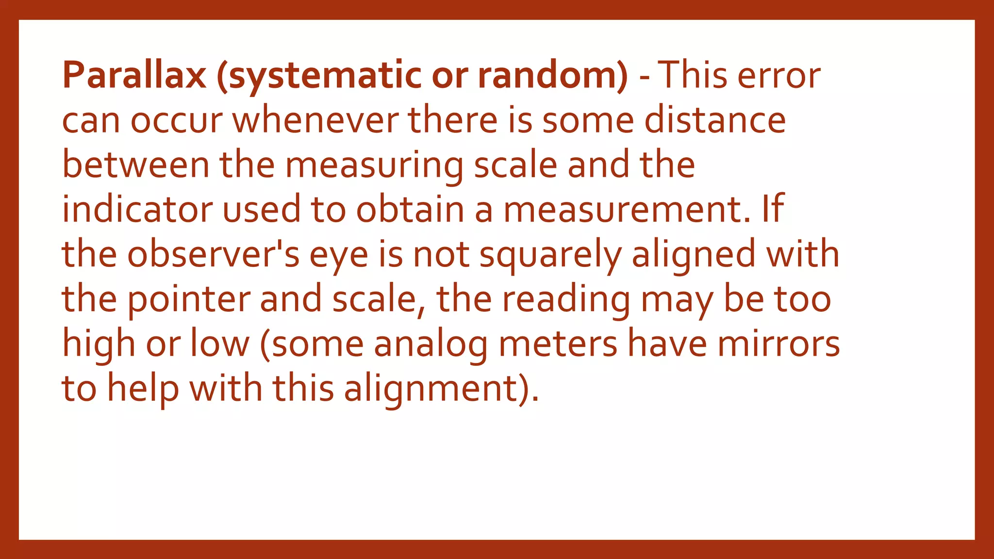Parallax (systematic or random) -This error
can occur whenever there is some distance
between the measuring scale and the
indicator used to obtain a measurement. If
the observer's eye is not squarely aligned with
the pointer and scale, the reading may be too
high or low (some analog meters have mirrors
to help with this alignment).
 