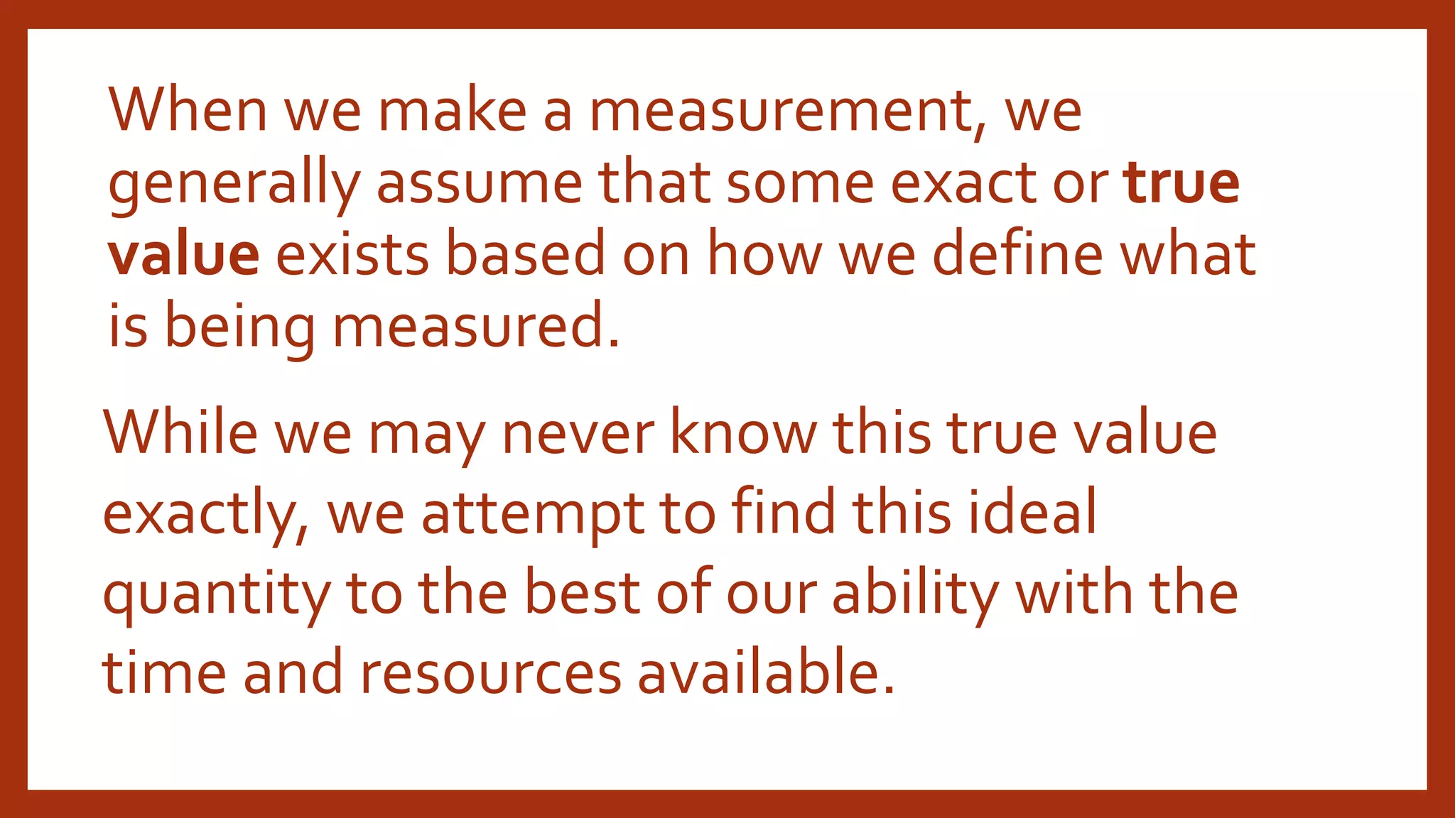 When we make a measurement, we
generally assume that some exact or true
value exists based on how we define what
is being measured.
While we may never know this true value
exactly, we attempt to find this ideal
quantity to the best of our ability with the
time and resources available.
 