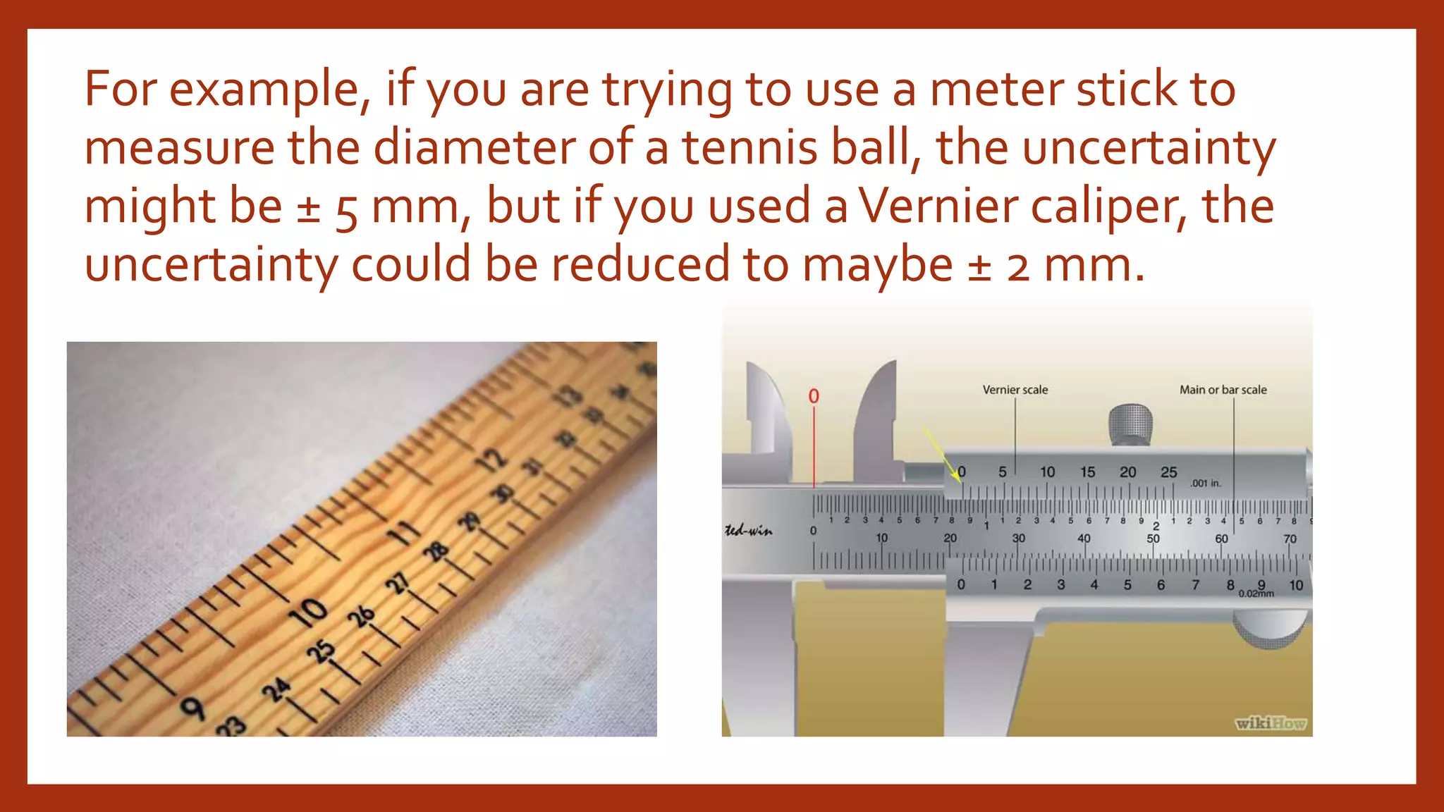 For example, if you are trying to use a meter stick to
measure the diameter of a tennis ball, the uncertainty
might be ± 5 mm, but if you used aVernier caliper, the
uncertainty could be reduced to maybe ± 2 mm.
 