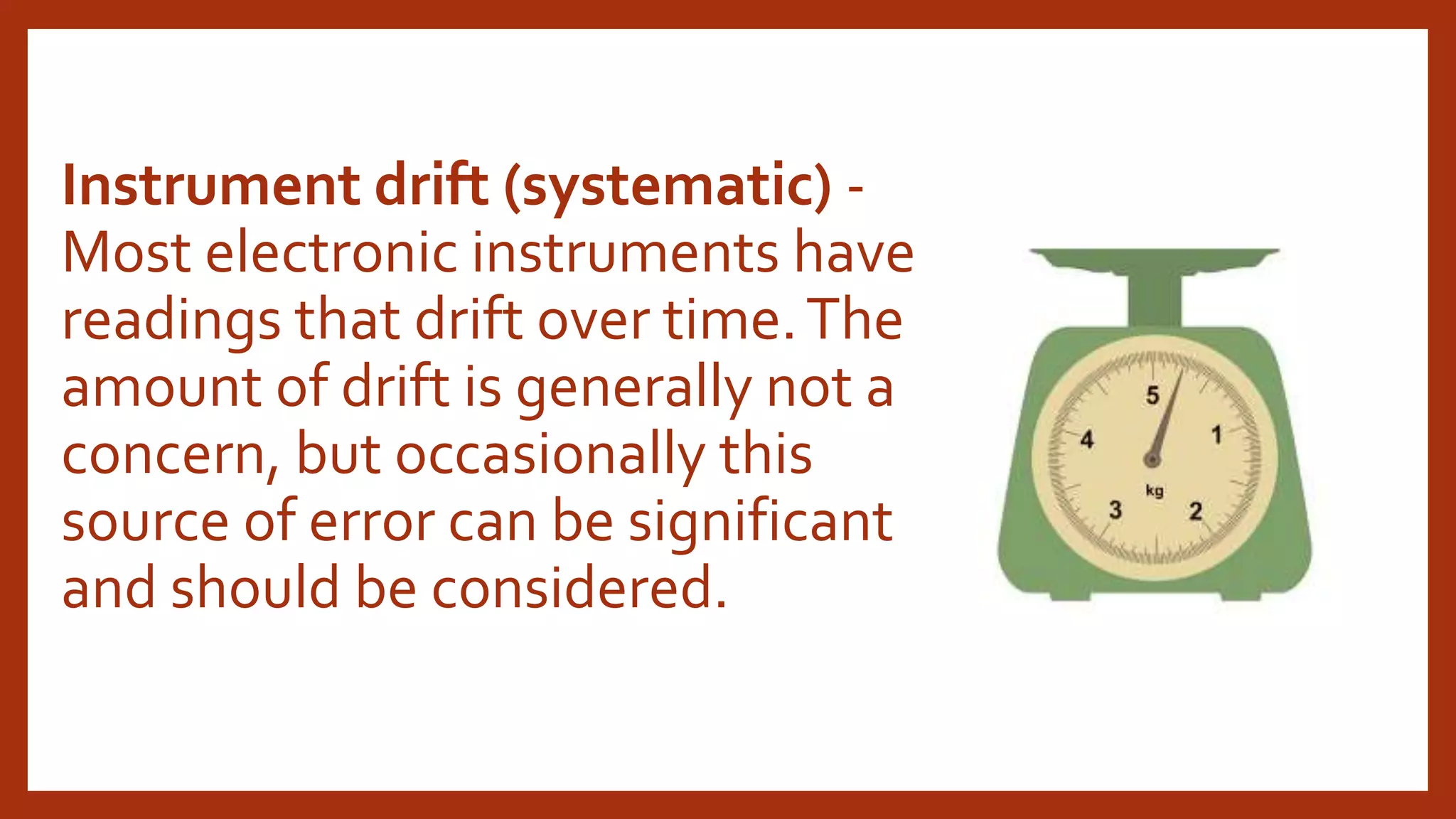 Instrument drift (systematic) -
Most electronic instruments have
readings that drift over time.The
amount of drift is generally not a
concern, but occasionally this
source of error can be significant
and should be considered.
 