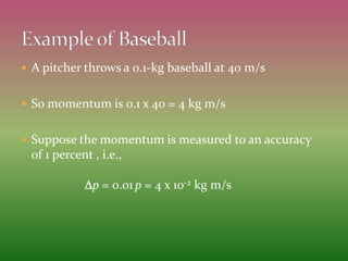  A pitcher throws a 0.1-kg baseball at 40 m/s
 So momentum is 0.1 x 40 = 4 kg m/s
 Suppose the momentum is measured to an accuracy
of 1 percent , i.e.,
Dp = 0.01 p = 4 x 10-2 kg m/s
 