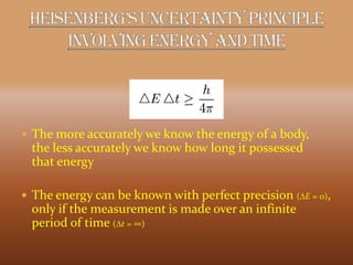  The more accurately we know the energy of a body,
the less accurately we know how long it possessed
that energy
 The energy can be known with perfect precision (DE = 0),
only if the measurement is made over an infinite
period of time (Dt = ∞)
 