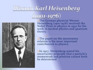 The German physicist Werner
Heisenberg (1901-1976) received the
Nobel Prize in physics in 1932 for his
work in nuclear physics and quantum
theory.
The paper on the uncertainty
relation is his most important
contribution to physics.
In 1927, Heisenberg stated his
uncertainty principle that a particle's
momentum and position cannot both
be determined.
 