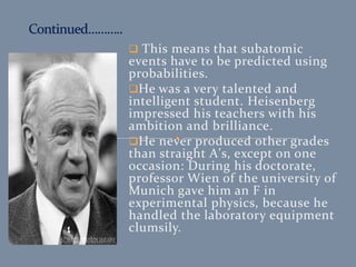  This means that subatomic
events have to be predicted using
probabilities.
He was a very talented and
intelligent student. Heisenberg
impressed his teachers with his
ambition and brilliance.
He never produced other grades
than straight A's, except on one
occasion: During his doctorate,
professor Wien of the university of
Munich gave him an F in
experimental physics, because he
handled the laboratory equipment
clumsily.
 
