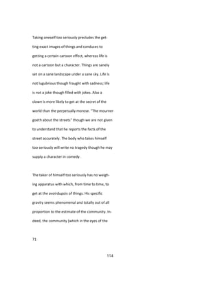 Taking oneself too seriously precludes the get-
ting exact images of things and conduces to
getting a certain cartoon effect, whereas life is
not a cartoon but a character. Things are sanely
set on a sane landscape under a sane sky. Life is
not lugubrious though fraught with sadness; life
is not a joke though filled with jokes. Also a
clown is more likely to get at the secret of the
world than the perpetually morose. "The mourner
goeth about the streets" though we are not given
to understand that he reports the facts of the
street accurately. The body who takes himself
too seriously will write no tragedy though he may
supply a character in comedy.
The taker of himself too seriously has no weigh-
ing apparatus with which, from time to time, to
get at the avoirdupois of things. His specific
gravity seems phenomenal and totally out of all
proportion to the estimate of the community. In-
deed, the community (which in the eyes of the
71
114
 