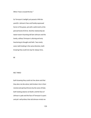 When I have crossed the bar."
So Tennyson's twilight just passed a little be-
yond Dr. Johnson's fear and frankly expressed
horror of the grave, yet with a wild clutch at the
pierced hand of Christ. And the relationship be-
tween tavern-haunting old Sam Johnson and the
lonely, solitary Tennyson is alluring and very
heartening to thought and faith. Two manly
souls, both looking in the same direction, both
knowing they could not stay for always here,
86
NEC TIMEO
both knowing they could not live alone and that
they dare not die alone, both broken into in their
mental and spiritual fervors by the voice of God,
both looking askance at Death; and the face of
Johnson is pale and the face of Tennyson is quiet :
and yet I will profess that old Johnson minds me
139
 